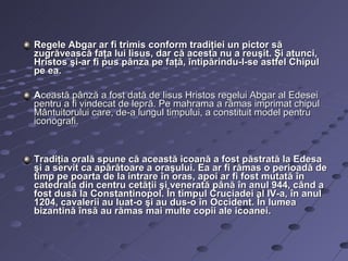 Regele Abgar ar fi trimis conform tradiţiei un pictor să
zugrăvească faţa lui Iisus, dar că acesta nu a reuşit. Şi atunci,
Hristos şi-ar fi pus pânza pe faţă, întipărindu-I-se astfel Chipul
pe ea.

Această pânză a fost dată de Iisus Hristos regelui Abgar al Edesei
pentru a fi vindecat de lepră. Pe mahrama a rămas imprimat chipul
Mântuitorului care, de-a lungul timpului, a constituit model pentru
iconografi.


Tradiţia orală spune că această icoană a fost păstrată la Edesa
şi a servit ca apărătoare a oraşului. Ea ar fi rămas o perioadă de
timp pe poarta de la intrare în oras, apoi ar fi fost mutată în
catedrala din centru cetăţii şi venerată până în anul 944, când a
fost dusă la Constantinopol. În timpul Cruciadei al IV-a, în anul
1204, cavalerii au luat-o şi au dus-o în Occident. În lumea
bizantină însă au rămas mai multe copii ale icoanei.
 