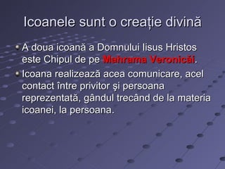 Icoanele sunt o creaţie divină
A doua icoană a Domnului Iisus Hristos
este Chipul de pe Mahrama Veronicăi.
Icoana realizează acea comunicare, acel
contact între privitor şi persoana
reprezentată, gândul trecând de la materia
icoanei, la persoana.
 