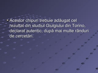 Acestor chipuri trebuie adăugat cel
rezultat din studiul Giulgiului din Torino,
declarat autentic, după mai multe rânduri
de cercetări.
 