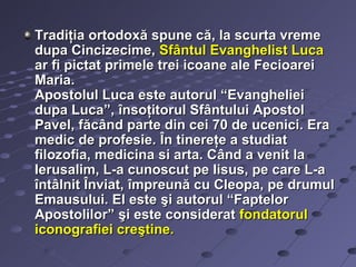 Tradiţia ortodoxă spune că, la scurta vreme
dupa Cincizecime, Sfântul Evanghelist Luca
ar fi pictat primele trei icoane ale Fecioarei
Maria.
Apostolul Luca este autorul “Evangheliei
dupa Luca”, însoţitorul Sfântului Apostol
Pavel, făcând parte din cei 70 de ucenici. Era
medic de profesie. În tinereţe a studiat
filozofia, medicina si arta. Când a venit la
Ierusalim, L-a cunoscut pe Iisus, pe care L-a
întâlnit Înviat, împreună cu Cleopa, pe drumul
Emausului. El este şi autorul “Faptelor
Apostolilor” şi este considerat fondatorul
iconografiei creştine.
 