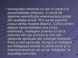 Iconografia ortodoxă nu are în centrul ei
personalitatea artistului, ci caută să
exprime semnificaţia evenimentului pictat
din revelaţia divină. Prin ea se exprimă
crezul sfintei noastre Biserici. Când vorbim
despre personalitatea unui pictor
bisericesc, înţelegem puterea lui de a
exprima cât mai profund şi mai clar
idealurile spirituale ale credinţei ortodoxe.
Fiind o artă spirituală, liturgică şi teologică,
ea înfăţişează temele în profunzime şi nu
impresionează pe cei ce se mărginesc la
suprafaţa lucrurilor.
 