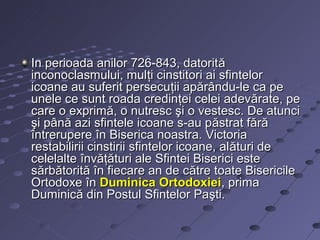 In perioada anilor 726-843, datorit ă
inconoclasmului, mulţi cinstitori ai sfintelor
icoane au suferit persecuţii apărându-le ca pe
unele ce sunt roada credinţei celei adevărate, pe
care o exprimă, o nutresc şi o vestesc. De atunci
şi până azi sfintele icoane s-au păstrat fără
întrerupere în Biserica noastra. Victoria
restabilirii cinstirii sfintelor icoane, al ături de
celelalte învăţături ale Sfintei Biserici este
sărbătorită în fiecare an de către toate Bisericile
Ortodoxe în Duminica Ortodoxiei, prima
Duminică din Postul Sfintelor Paşti.
 