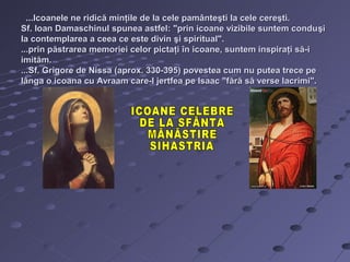...Icoanele ne ridică minţile de la cele pamânteşti la cele cereşti.
Sf. Ioan Damaschinul spunea astfel: "prin icoane vizibile suntem condu şi
la contemplarea a ceea ce este divin şi spiritual".
...prin păstrarea memoriei celor pictaţi în icoane, suntem inspiraţi să-i
imităm.
...Sf. Grigore de Nissa (aprox. 330-395) povestea cum nu putea trece pe
lânga o icoana cu Avraam care-l jertfea pe Isaac "fără să verse lacrimi".
 