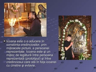 Icoana este o o aducere în
constiinta credinciosilor, prin
mijloacele picturii, a persoanei
reprezentate. Icoana este şi un
mijloc de legãturã între persoana
reprezentată (prototipul) şi între
credinciosul care stã în faţa icoanei
cu cinstire şi evlavie.
 
