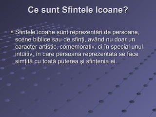 Ce sunt Sfintele Icoane?

Sfintele icoane sunt reprezentări de persoane,
scene biblice sau de sfinţi, având nu doar un
caracter artistic, comemorativ, ci în special unul
intuitiv, în care persoana reprezentată se face
simţită cu toată puterea şi sfinţenia ei.
 
