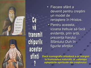 • Fiecare sfânt a
      devenit pentru creştini
      un model de
      renaştere în Hristos.
      Pentru aceasta,
      icoana trebuie să facă
      evidentă, prin artă,
      prezenţa harului
      Sfântului Duh în
      figurile sfinţilor.

Dacă iconografia ortodoxă s-ar mărgini
  la frumusetea naturală, ar estompa
 aşteptările spirituale ale creştinului.
 