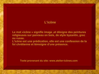 L’icône Le mot «icône » signifie image ,et désigne des peintures religieuses sur panneau en bois, de style byzantin, grec ou russe. L’icône est une prédication, elle est une confession de la foi chrétienne et témoigne d’une présence. Texte provenant du site: www.atelier-icônes.com 