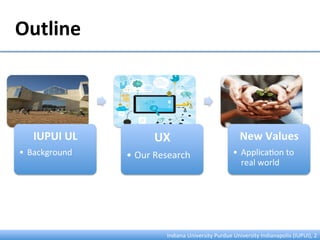 IUPUI	
  UL	
  
•  Background	
  
UX	
  
• Our	
  Research	
  
New	
  Values	
  
•  Applica:on	
  to	
  
real	
  world	
  
Outline	
  
Indiana	
  University	
  Purdue	
  University	
  Indianapolis	
  (IUPUI),	
  2	
  
 