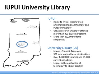 IUPUI	
  University	
  Library	
  
Indiana	
  University	
  Purdue	
  University	
  Indianapolis	
  (IUPUI),	
  3	
  
IUPUI	
  
•  Home	
  to	
  two	
  of	
  Indiana’s	
  top	
  
universi:es:	
  Indiana	
  University	
  and	
  
Purdue	
  University	
  
•  Urban	
  research	
  university	
  oﬀering	
  
more	
  than	
  200	
  degree	
  programs	
  
•  More	
  than	
  30,000	
  Students’	
  
enrollment	
  
University	
  Library	
  (UL)	
  
•  Inform,	
  Connect,	
  Transform	
  
•  380	
  informa:on	
  literacy	
  instruc:ons	
  
•  Over	
  1,000,000	
  volumes	
  and	
  35,000	
  
current	
  periodicals	
  
•  Leader	
  in	
  the	
  applica:on	
  of	
  
technology	
  to	
  library	
  prac:ce	
  
 