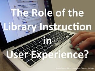 Image	
  Source:	
  Flickr:	
  University	
  of	
  Kansas	
  Libraries	
  	
  	
  
The	
  Role	
  of	
  the	
  
Library	
  Instruc&on	
  
in	
  	
  
User	
  Experience?	
  
 
