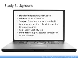 Study	
  Background	
  
•  Study	
  seOng:	
  Library	
  instruc:on	
  	
  
•  When:	
  Fall	
  2014	
  semester	
  
•  Sample:	
  Freshmen	
  students	
  enrolled	
  in	
  
two	
  separate	
  sec:ons	
  of	
  an	
  introduc:on	
  
to	
  science	
  course	
  
•  Tool:	
  Verify	
  usability	
  tool	
  
•  Method:	
  Pre	
  &	
  post	
  test	
  for	
  comparison	
  
of	
  two	
  sec:ons	
  
Indiana	
  University	
  Purdue	
  University	
  Indianapolis	
  (IUPUI),	
  9	
  
 
