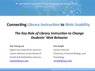 Connec&ng	
  Library	
  Instruc&on	
  to	
  Web	
  Usability	
  
Yoo	
  Young	
  Lee	
  
Digital	
  User	
  Experience	
  Librarian	
  
Liaison	
  Librarian	
  to	
  the	
  School	
  of	
  
Health	
  &	
  Rehabilita:on	
  Sciences	
  
yooylee@iupui.edu	
  
	
  
Eric	
  Snajdr	
  
Liaison	
  Librarian	
  
Chemistry,	
  Chemical	
  Biology,	
  and	
  
Psychology	
  
esnajdr@iupui.edu	
  
	
  
Indiana	
  University	
  Purdue	
  University	
  Indianapolis	
  (IUPUI)	
  
The	
  Key	
  Role	
  of	
  Library	
  Instruc6on	
  to	
  Change	
  
Students’	
  Web	
  Behavior	
  
 