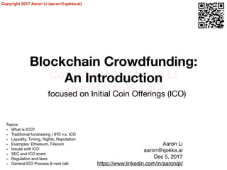 Copyright 2017 Aaron Li
(aaron@qokka.ai)
Copyright 2017 Aaron Li (aaron@qokka.ai)
Blockchain Crowdfunding:
An Introduction
focused on Initial Coin Oﬀerings (ICO)
Aaron Li
aaron@qokka.ai
Dec 5, 2017
https://www.linkedin.com/in/aaronqli/
Topics:

- What is ICO?

- Traditional fundraising / IPO v.s. ICO

- Liquidity, Timing, Rights, Reputation

- Examples: Ethereum, Filecoin

- Issues with ICO

- SEC and ICO scam

- Regulation and laws

- General ICO Process & next talk
 
