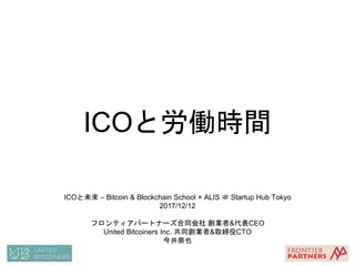 ICOと労働時間
ICOと未来 – Bitcoin & Blockchain School × ALIS ＠ Startup Hub Tokyo
2017/12/12
フロンティアパートナーズ合同会社 創業者&代表CEO
United Bitcoiners Inc. 共同創業者&取締役CTO
今井崇也
 