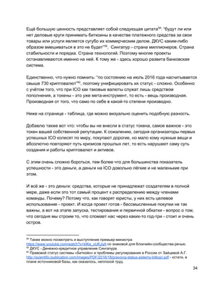 Ещё большую ценность представляет собой следующая цитата : “будут ли или58
нет деловые круги принимать биткоины в качестве платежного средства за свои
товары или услуги является сугубо их коммерческим делом. ДКУС каким-либо
образом вмешиваться в это не будет” . Сингапур - страна миллионеров. Страна59
стабильности и порядка. Страна технологий. Поэтому многие проекты
останавливаются именно на ней. К тому же - здесь хорошо развита банковская
система.
Единственно, что нужно помнить: “по состоянию на июль 2016 года насчитывается
свыше 730 криптовалют” , поэтому унифицировать их статус - сложно. Особенно60
с учётом того, что при ICO как таковые валюты служат лишь средством
пополнения, а токены - это уже мета-инструмент, то есть - вещь производная.
Производная от того, что само по себе в какой-то степени производно.
Ниже на странице - таблица, где можно визуально оценить подобную разность.
Добавлю также вот что: чтобы вы не внесли в статус токена, самое важное - это
токен вашей собственной репутации. К сожалению, сегодня организаторы первых
успешных ICO колесят по миру, покупают дорогие, но мало кому нужные вещи и
абсолютно повторяют путь кризисов прошлых лет, то есть нарушают саму суть
создания и работы криптовалют и активов.
С этим очень сложно бороться, тем более что для большинства показатель
успешности - это деньги, а деньги на ICO довольно лёгкие и не маленькие при
этом.
И всё же - это деньги: средства, которые не принадлежат создателям в полной
мере, даже если это тот самый процент к распределению между членами
команды. Почему? Потому что, как говорят юристы, у них есть целевое
использование - проект. И когда проект готов - бессмысленные покупки не так
важны, а вот на этапе запуска, тестирования и первичной обкатки - вопрос о том,
что сегодня мы строим то, что сломает нас через каких-то год-три - стоит и очень
остров.
58
Также можно посмотреть и выступление премьер-министра
https://www.youtube.com/watch?v=kIKe_xUKJqA​со знаковой для блокчейн-сообщества речью.
59
ДКУС - Денежно-кредитное управление Сингапура.
60
Правовой статус системы «Биткойн» и проблемы регулирования в России от Зайцевой А.Г.
http://scientific-publication.com/images/PDF/2016/18/pravovoj-status-sistemy-bitkojn.pdf​- кстати, в
плане источниковой базы, как оказалось, неплохой труд.
34
 