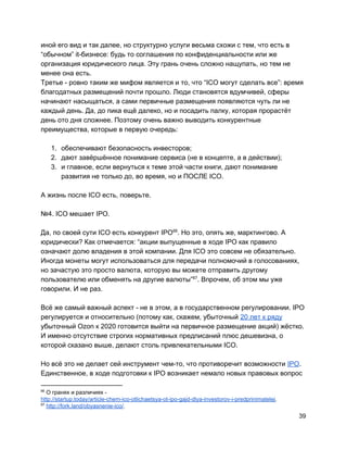 иной его вид и так далее, но структурно услуги весьма схожи с тем, что есть в
“обычном” it-бизнесе: будь то соглашения по конфиденциальности или же
организация юридического лица. Эту грань очень сложно нащупать, но тем не
менее она есть.
Третье - ровно таким же мифом является и то, что “ICO могут сделать все”: время
благодатных размещений почти прошло. Люди становятся вдумчивей, сферы
начинают насыщаться, а сами первичные размещения появляются чуть ли не
каждый день. Да, до пика ещё далеко, но и посадить палку, которая прорастёт
день ото дня сложнее. Поэтому очень важно выводить конкурентные
преимущества, которые в первую очередь:
1. обеспечивают безопасность инвесторов;
2. дают завёршённое понимание сервиса (не в концепте, а в действии);
3. и главное, если вернуться к теме этой части книги, дают понимание
развития не только до, во время, но и ПОСЛЕ ICO.
А жизнь после ICO есть, поверьте.
№4. ICO мешает IPO.
Да, по своей сути ICO есть конкурент IPO . Но это, опять же, марктингово. А66
юридически? Как отмечается: “акции выпущенные в ходе IPO как правило
означают долю владения в этой компании. Для ICO это совсем не обязательно.
Иногда монеты могут использоваться для передачи полномочий в голосованиях,
но зачастую это просто валюта, которую вы можете отправить другому
пользователю или обменять на другие валюты” . Впрочем, об этом мы уже67
говорили. И не раз.
Всё же самый важный аспект - не в этом, а в государственном регулировании. IPO
регулируется и относительно (потому как, скажем, убыточный ​20 лет к ряду
убыточный Ozon к 2020 готовится выйти на первичное размещение акций) жёстко.
И именно отсутствие строгих нормативных предписаний плюс дешевизна, о
которой сказано выше, делают столь привлекательными ICO.
Но всё это не делает сей инструмент чем-то, что противоречит возможности ​IPO​.
Единственное, в ходе подготовки к IPO возникает немало новых правовых вопрос
66
О гранях и различиях -
http://startup.today/article-chem-ico-otlichaetsya-ot-ipo-gajd-dlya-investorov-i-predprinimatelej​.
67
​http://fork.land/obyasnenie-ico/​.
39
 