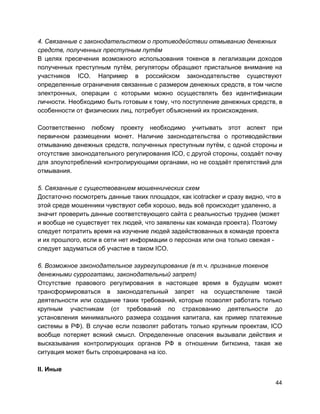 4. Связанные с законодательством о противодействии отмыванию денежных
средств, полученных преступным путём
В целях пресечения возможного использования токенов в легализации доходов
полученных преступным путём, регуляторы обращают пристальное внимание на
участников ICO. Например в российском законодательстве существуют
определенные ограничения связанные с размером денежных средств, в том числе
электронных, операции с которыми можно осуществлять без идентификации
личности. Необходимо быть готовым к тому, что поступление денежных средств, в
особенности от физических лиц, потребует объяснений их происхождения.
Соответственно любому проекту необходимо учитывать этот аспект при
первичном размещении монет. Наличие законодательства о противодействии
отмыванию денежных средств, полученных преступным путём, с одной стороны и
отсутствие законодательного регулирования ICO, с другой стороны, создаёт почву
для злоупотреблений контролирующими органами, но не создаёт препятствий для
отмывания.
5. Связанные с существованием мошеннических схем
Достаточно посмотреть данные таких площадок, как icotracker и сразу видно, что в
этой среде мошенники чувствуют себя хорошо, ведь всё происходит удаленно, а
значит проверить данные соответствующего сайта с реальностью труднее (может
и вообще не существует тех людей, что заявлены как команда проекта). Поэтому
следует потратить время на изучение людей задействованных в команде проекта
и их прошлого, если в сети нет информации о персонах или она только свежая -
следует задуматься об участие в таком ICO.
6. Возможное законодательное заурегулирование (в т.ч. признание токенов
денежными суррогатами, законодательный запрет)
Отсутствие правового регулирования в настоящее время в будущем может
трансформироваться в законодательный запрет на осуществление такой
деятельности или создание таких требований, которые позволят работать только
крупным участникам (от требований по страхованию деятельности до
установления минимального размера создания капитала, как пример платежные
системы в РФ). В случае если позволят работать только крупным проектам, ICO
вообще потеряет всякий смысл. Определенные опасения вызывали действия и
высказывания контролирующих органов РФ в отношении биткоина, такая же
ситуация может быть спроецирована на ico.
II. Иные
44
 