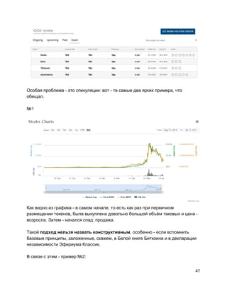 Особая проблема - это спекуляции: вот - те самые два ярких примера, что
обещал.
№1
Как видно из графика - в самом начале, то есть как раз при первичном
размещении токенов, была выкуплена довольно большой объём таковых и цена -
возросла. Затем - начался спад: продажа.
Такой ​подход нельзя назвать конструктивным​, особенно - если вспомнить
базовые принципы, заложенные, скажем, в Белой книге Биткоина и в декларации
независимости Эфириума Классик.
В связи с этим - пример №2:
47
 