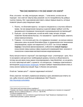 Чем (не) является и что (не) может это книга?
Итак, эта книга - не гайд, инструкция, мануал… слов много, но все они не3
подходят, так в ней нет step-by-step указаний: на это понадобилось бы добрых
тысяча страниц. Нет: куда важнее расставить самые первые акценты, которые
позволят решить ряд следующих задач:
1. Понять, что блокчейн-юристы - не просто специалисты с опытом в области
права, так как юридические процессы в данной сфере требуют хотя бы
минимального понимания технической и организационной составляющей .4
2. Ещё раз - это не справочник, но всё же внёс главу четыре, которая
позволяет более-менее быстро, что называется - одним взглядом, охватить
самые важные вопросы.
3. Главное - что эта книга для тех, кто прекрасно понимает, на сколько именно
завышены цены на рынке блокчейна (будь то юридическое или техническое
сопровождение, кодинг или маркетинг) и что ICO - не столько​новый
подход ​к получению финансирования, а абсолютно ​новый подход​к
осмыслению самых разных сфер социального взаимодействия: начиная от
психологии и заканчивая математическим моделированием.
Книгу нельзя отнести к научным : она преследует иную - утилитарную - цель. Но в5
то же время в ней достигнут необходимый уровень полноты и объективности,
потому как для меня очень важно популяризировать тему blockchain, но не делать
из этого пресловутый хайп , а донести, что сегодня мы - очевидцы практического6
воплощения ​анархических тенденций​, которые требуют переосмысления очень и
очень многих привычных вещей: будь то бизнес или доктрина.
И всё же: “какова цель?” - спросит вдумчивый читатель?
Очень простая: поставить правильные вопросы и дать минимальные ответы на
них, дабы получить ещё больше информации. Как? Пишите:
http://itsynergis.ru/kontaktyi​.
3
Или какие ещё синонимы можно подобрать?
4
Скажем, как описать процесс появления токена, если не разбираться в технике его создания?
Между тем есть любопытнейшая ст. 218 и ст. 136 ГК РФ.
5
В смысле академичности.
6
Ещё раз напомню, что с английского существительное “hype” буквально переводится как
«навязчивая реклама; шумиха, ажиотаж”.
4
 