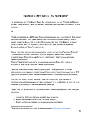 Приложение №1: Waves - ICO платформа69
Не сказать про эту платформу было бы неправильно, так как Александр Иванов
вложил в неё не мало сил и маркетинга. Поэтому - небольшое описание от моего
коллеги.
***
Платформа создана в 2016 году. Язык, используемый ею, - английский. Это может
кого-то остановить, хотя даже небольшие языковые познания помогут понять
смысл продукта. Более того, на Geektimes имеется блог платформы, который
будет полезен тем, кто пытается разобраться в ICO в целом и в аспектах
функционирования “Волн” в частности.
Кроме того, там же можно ознакомиться с новостями из мира “цепочек блоков”.
Создатели платформы заявляют, что она ​“выросла из желания сделать
существующие блокчейн-разработки по-настоящему доступными для мира
бизнес-приложений​“.
“Волны” предлагают выпускать ​специализированные блокчейн-токены и
встраивать их в существующие бизнес-приложения.
Смысл в этом самы что ни на есть прикладной - краудфандинг. В вашем
распоряжении инструмент, позволяющий технически грамотно осуществить ICO
(продавая нативный токен либо встраивая токен в существующее приложение).
Для кого это представляет интерес? Тем, кто выпускает криптовалюты,
приложениям, использующим внутреннюю валюту, ну и собственно тем, кто хочет
привлечь средства для реализации своих проектов.
Перед тем, как использовать блокчейн-токены необходимо решить для себя ряд
вопросов:
● нужны ли блокчейн-токены конкретному продукту;
● каким образом можно встроить токен в продукт;
● будет ли токен интересен потенциальным инвесторам;
69
Благодарю за помощь в подготовке Артёма Алексеева ​http://itsynergis.ru/waves-ico​.
50
 