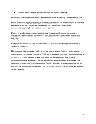 ● оценить предложение на предмет соответствия законам.
Ответы на эти вопросы позволят избежать ошибок и оценить свои возможности.
Риски очевидны прежде всего для инвесторов и лежат на поверхности: отсутствие
каких бы то ни было гарантий. Не секрет, что подобные схемы могут
использоваться сугубо в мошеннических целях.
Для того, чтобы начать пользоваться платформой необходимо установить
WavesLiteClient на своём устройстве. Есть возможность расширить гугловский
браузер.
Регистрация на платформе чрезвычайно проста: необходимо указать логин и
придумать пароль.
После установки возможно работать с биткоин и waves. Работа с фиатными
денежными средствами (доллары США, евро, юани) возможна с ограничениями. И
да, сразу после установки можно накреатить собственный токен. Одна из
позиционируемых особенностей заключается в анонсированной возможности
оплачивать комиссии за транзакции любыми токенами, которые обращаются на
платформе (на момент написания обзора автору была доступна оплата комиссий
только waves).
51
 