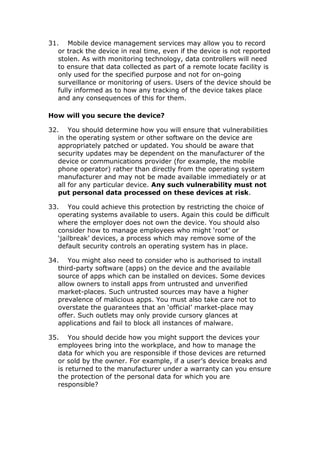 31. Mobile device management services may allow you to record
or track the device in real time, even if the device is not reported
stolen. As with monitoring technology, data controllers will need
to ensure that data collected as part of a remote locate facility is
only used for the specified purpose and not for on-going
surveillance or monitoring of users. Users of the device should be
fully informed as to how any tracking of the device takes place
and any consequences of this for them.
How will you secure the device?
32. You should determine how you will ensure that vulnerabilities
in the operating system or other software on the device are
appropriately patched or updated. You should be aware that
security updates may be dependent on the manufacturer of the
device or communications provider (for example, the mobile
phone operator) rather than directly from the operating system
manufacturer and may not be made available immediately or at
all for any particular device. Any such vulnerability must not
put personal data processed on these devices at risk.
33. You could achieve this protection by restricting the choice of
operating systems available to users. Again this could be difficult
where the employer does not own the device. You should also
consider how to manage employees who might ‘root’ or
‘jailbreak’ devices, a process which may remove some of the
default security controls an operating system has in place.
34. You might also need to consider who is authorised to install
third-party software (apps) on the device and the available
source of apps which can be installed on devices. Some devices
allow owners to install apps from untrusted and unverified
market-places. Such untrusted sources may have a higher
prevalence of malicious apps. You must also take care not to
overstate the guarantees that an ‘official’ market-place may
offer. Such outlets may only provide cursory glances at
applications and fail to block all instances of malware.
35. You should decide how you might support the devices your
employees bring into the workplace, and how to manage the
data for which you are responsible if those devices are returned
or sold by the owner. For example, if a user’s device breaks and
is returned to the manufacturer under a warranty can you ensure
the protection of the personal data for which you are
responsible?
 