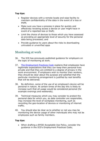 Top tips:
 Register devices with a remote locate and wipe facility to
maintain confidentiality of the data in the event of a loss or
theft;
 Make sure you have a process in place for quickly and
effectively revoking access a device or user might have in
event of a reported loss or theft;
 Limit the choice of devices to those which you have assessed
as providing an appropriate level of security for the personal
data being processed; and
 Provide guidance to users about the risks to downloading
untrusted or unverified apps
Monitoring at work
36. The ICO has previously published guidance for employers on
the topic of monitoring at work.
37. The Employment Practices Code explains that employees have
legitimate expectations that they can keep their personal lives
private and that they are entitled to a degree of privacy in the
work environment. If employers wish to monitor their workers,
they should be clear about the purpose and satisfied that the
particular monitoring arrangement is justified by real benefits
that will be delivered.
38. By definition, some of the use of an employee’s device will be
personal in nature. At certain times of the day this is likely to
increase such that all usage would be considered personal (for
example evenings and weekends).
39. Technical measures which you may consider to protect the
personal data for which you, as data controller are responsible,
may increase the level of workplace monitoring, such as
recording the geo-location of devices or monitoring of internet
traffic.
40. You should also be clear as to whether or not you may be
monitoring the device usage of other individuals who may not be
employees such as family members.
Top tips:
 When drafting a BYOD Acceptable Use Policy, consider the
guidance in the ICO’s Employment Practices Code;
 