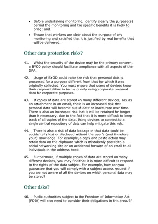  Before undertaking monitoring, identify clearly the purpose(s)
behind the monitoring and the specific benefits it is likely to
bring; and
 Ensure that workers are clear about the purpose of any
monitoring and satisfied that it is justified by real benefits that
will be delivered.
Other data protection risks?
41. Whilst the security of the device may be the primary concern,
a BYOD policy should facilitate compliance with all aspects of the
DPA.
42. Usage of BYOD could raise the risk that personal data is
processed for a purpose different from that for which it was
originally collected. You must ensure that users of devices know
their responsibilities in terms of only using corporate personal
data for corporate purposes.
43. If copies of data are stored on many different devices, say as
an attachment in an email, there is an increased risk that
personal data will become out-of-date or inaccurate over time.
There is also an increased risk that it will be retained for longer
than is necessary, due to the fact that it is more difficult to keep
track of all copies of the data. Using devices to connect to a
single central repository of data can help mitigate this risk.
44. There is also a risk of data leakage in that data could be
accidentally lost or disclosed without the user’s (and therefore
your) knowledge. For example, a copy and paste action may
retain data on the clipboard which is mistakenly posted to a
social networking site or an accidental forward of an email to all
individuals in the address book.
45. Furthermore, if multiple copies of data are stored on many
different devices, you may find that it is more difficult to respond
to the rights of the data subject. For example, how can you
guarantee that you will comply with a subject access request if
you are not aware of all the devices on which personal data may
be stored?
Other risks?
46. Public authorities subject to the Freedom of Information Act
(FOIA) will also need to consider their obligations in this area. If
 
