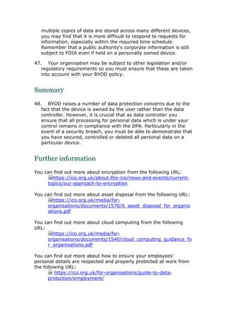 multiple copies of data are stored across many different devices,
you may find that it is more difficult to respond to requests for
information, especially within the required time schedule.
Remember that a public authority’s corporate information is still
subject to FOIA even if held on a personally owned device.
47. Your organisation may be subject to other legislation and/or
regulatory requirements so you must ensure that these are taken
into account with your BYOD policy.
Summary
48. BYOD raises a number of data protection concerns due to the
fact that the device is owned by the user rather than the data
controller. However, it is crucial that as data controller you
ensure that all processing for personal data which is under your
control remains in compliance with the DPA. Particularly in the
event of a security breach, you must be able to demonstrate that
you have secured, controlled or deleted all personal data on a
particular device.
Further information
You can find out more about encryption from the following URL:
https://ico.org.uk/about-the-ico/news-and-events/current-
topics/our-approach-to-encryption
You can find out more about asset disposal from the following URL:
https://ico.org.uk/media/for-
organisations/documents/1570/it_asset_disposal_for_organis
ations.pdf
You can find out more about cloud computing from the following
URL:
https://ico.org.uk/media/for-
organisations/documents/1540/cloud_computing_guidance_fo
r_organisations.pdf
You can find out more about how to ensure your employees'
personal details are respected and properly protected at work from
the following URL:
 https://ico.org.uk/for-organisations/guide-to-data-
protection/employment/
 