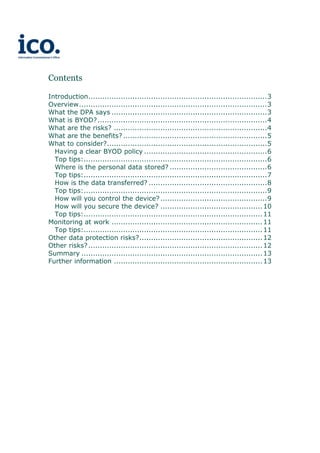 Contents
Introduction.............................................................................3
Overview.................................................................................3
What the DPA says ...................................................................3
What is BYOD?.........................................................................4
What are the risks? ..................................................................4
What are the benefits? ..............................................................5
What to consider?.....................................................................5
Having a clear BYOD policy .....................................................6
Top tips:...............................................................................6
Where is the personal data stored? ..........................................6
Top tips:...............................................................................7
How is the data transferred? ...................................................8
Top tips:...............................................................................9
How will you control the device?..............................................9
How will you secure the device? ............................................10
Top tips:.............................................................................11
Monitoring at work .................................................................11
Top tips:.............................................................................11
Other data protection risks?.....................................................12
Other risks?...........................................................................12
Summary ..............................................................................13
Further information ................................................................13
 