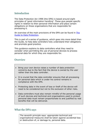 Introduction
The Data Protection Act 1998 (the DPA) is based around eight
principles of ‘good information handling’. These give people specific
rights in relation to their personal information and place certain
obligations on those organisations that are responsible for
processing it.
An overview of the main provisions of the DPA can be found in The
Guide to Data Protection.
This is part of a series of guidance, which goes into more detail than
the Guide, to help data controllers fully understand their obligations
and promote good practice.
This guidance explains to data controllers what they need to
consider when permitting the use of personal devices to process
personal data for which they are responsible for.
Overview
 Bring your own device raises a number of data protection
concerns due to the fact that the device is owned by the user
rather than the data controller.
 It is crucial that the data controller ensures that all processing
for personal data which is under his control remains in
compliance with the DPA.
 Protecting data in the event of loss or theft of the device will
need to be considered but not to the exclusion of other risks.
 Data controllers must also remain mindful of the personal usage
of such devices and technical and organisations used to protect
personal data must remain proportionate to and justified by real
benefits that will be delivered.
What the DPA says
The seventh principle says: appropriate technical and
organisational measures shall be taken against accidental loss
or destruction of, or damage to, personal data.
 