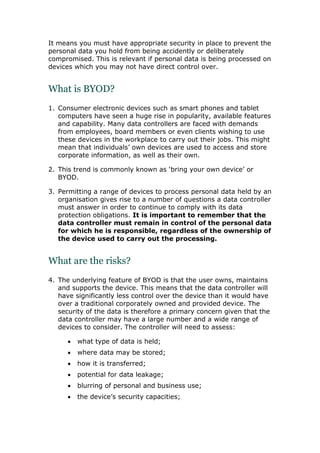 It means you must have appropriate security in place to prevent the
personal data you hold from being accidently or deliberately
compromised. This is relevant if personal data is being processed on
devices which you may not have direct control over.
What is BYOD?
1. Consumer electronic devices such as smart phones and tablet
computers have seen a huge rise in popularity, available features
and capability. Many data controllers are faced with demands
from employees, board members or even clients wishing to use
these devices in the workplace to carry out their jobs. This might
mean that individuals’ own devices are used to access and store
corporate information, as well as their own.
2. This trend is commonly known as ‘bring your own device’ or
BYOD.
3. Permitting a range of devices to process personal data held by an
organisation gives rise to a number of questions a data controller
must answer in order to continue to comply with its data
protection obligations. It is important to remember that the
data controller must remain in control of the personal data
for which he is responsible, regardless of the ownership of
the device used to carry out the processing.
What are the risks?
4. The underlying feature of BYOD is that the user owns, maintains
and supports the device. This means that the data controller will
have significantly less control over the device than it would have
over a traditional corporately owned and provided device. The
security of the data is therefore a primary concern given that the
data controller may have a large number and a wide range of
devices to consider. The controller will need to assess:
 what type of data is held;
 where data may be stored;
 how it is transferred;
 potential for data leakage;
 blurring of personal and business use;
 the device’s security capacities;
 