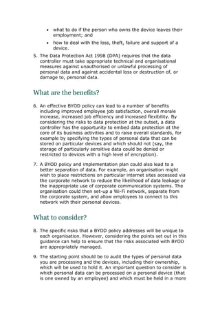  what to do if the person who owns the device leaves their
employment; and
 how to deal with the loss, theft, failure and support of a
device.
5. The Data Protection Act 1998 (DPA) requires that the data
controller must take appropriate technical and organisational
measures against unauthorised or unlawful processing of
personal data and against accidental loss or destruction of, or
damage to, personal data.
What are the benefits?
6. An effective BYOD policy can lead to a number of benefits
including improved employee job satisfaction, overall morale
increase, increased job efficiency and increased flexibility. By
considering the risks to data protection at the outset, a data
controller has the opportunity to embed data protection at the
core of its business activities and to raise overall standards, for
example by specifying the types of personal data that can be
stored on particular devices and which should not (say, the
storage of particularly sensitive data could be denied or
restricted to devices with a high level of encryption).
7. A BYOD policy and implementation plan could also lead to a
better separation of data. For example, an organisation might
wish to place restrictions on particular internet sites accessed via
the corporate network to reduce the likelihood of data leakage or
the inappropriate use of corporate communication systems. The
organisation could then set-up a Wi-Fi network, separate from
the corporate system, and allow employees to connect to this
network with their personal devices.
What to consider?
8. The specific risks that a BYOD policy addresses will be unique to
each organisation. However, considering the points set out in this
guidance can help to ensure that the risks associated with BYOD
are appropriately managed.
9. The starting point should be to audit the types of personal data
you are processing and the devices, including their ownership,
which will be used to hold it. An important question to consider is
which personal data can be processed on a personal device (that
is one owned by an employee) and which must be held in a more
 