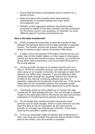  Ensure that the device automatically locks if inactive for a
period of time;
 Make sure users know exactly which data might be
automatically or remotely deleted and under which
circumstances; and
 Maintain a clear separation between the personal data
processed on behalf of the data controller and that processed
for the device owner’s own purposes, for example, by using
different apps for business and personal use.
How is the data transferred?
20. BYOD arrangements generally involve the transfer of data
between the personal device and the data controller’s corporate
system. The transfer process can present risks, particularly
where it involves a large volume of sensitive information.
21. A major risk to the security of the data in transit will be a so-
called ‘man-in-the-middle’ attack, or other types of interception
carried out during the transfer process. However, you should not
ignore other risks of disclosure, such as an email being sent to
the wrong address.
22. Forcing all traffic through an encrypted channel such as a
VPN, or HTTPS for individual services, can offer some security
when using an un-trusted connection, for example an open Wi-Fi
network in a coffee shop. However, if you are offering a VPN
connection back through the corporate network you should be
mindful of any internet monitoring software you have in
operation, especially during periods of personal use. If the device
sends data via non-corporate systems (for example a public
email service) then there is limited opportunity to audit activity.
23. Technology exists for some platforms to monitor the data
transferred for data leakage and loss. This can provide a valuable
insight to the data types held on the device but also have privacy
implications if monitoring during periods of personal usage.
24. Do not forget that transferring data using public cloud
services such as SaaS storage, email or social networks can also
leave the data at risk of interception by the cloud service
provider or a foreign law enforcement authority, if that public
cloud service provider is based overseas.
25. If you use removable media to transfer data (USB drives or
CDs), you must also consider the safe and secure deletion of the
data on the media, once the transfer is complete.
 