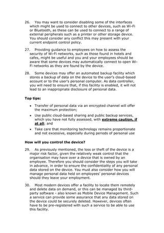 26. You may want to consider disabling some of the interfaces
which might be used to connect to other devices, such as Wi-Fi
or Bluetooth, as these can be used to connect to a range of
external peripherals such as a printer or other storage device.
You should consider any conflict this may present with your
current endpoint control policy.
27. Providing guidance to employees on how to assess the
security of Wi-Fi networks, such as those found in hotels and
cafes, might be useful and you and your employees should be
aware that some devices may automatically connect to open Wi-
Fi networks as they are found by the device.
28. Some devices may offer an automated backup facility which
stores a backup of data on the device to the user’s cloud-based
account or to the user’s personal computer. As data controller,
you will need to ensure that, if this facility is enabled, it will not
lead to an inappropriate disclosure of personal data.
Top tips:
 Transfer of personal data via an encrypted channel will offer
the maximum protection;
 Use public cloud-based sharing and public backup services,
which you have not fully assessed, with extreme caution, if
at all; and
 Take care that monitoring technology remains proportionate
and not excessive, especially during periods of personal use
How will you control the device?
29. As previously mentioned, the loss or theft of the device is a
major risk factor, given the relatively weak control that the
organisation may have over a device that is owned by an
employee. Therefore you should consider the steps you will take
in advance, in order to ensure the confidentiality of any personal
data stored on the device. You must also consider how you will
manage personal data held on employees’ personal devices
should they leave your employment.
30. Most modern devices offer a facility to locate them remotely
and delete data on demand, or this can be managed by third-
party software - also known as Mobile Device Management. Such
a service can provide some assurance that any data stored on
the device could be securely deleted. However, devices often
have to be pre-registered with such a service to be able to use
this facility.
 