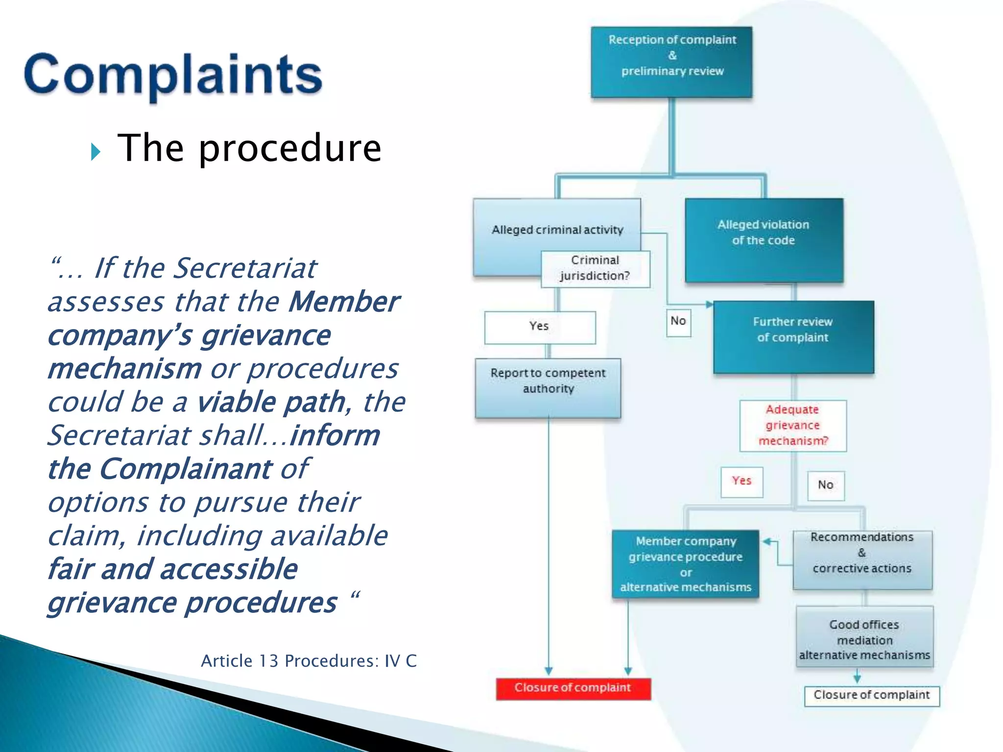  The procedure
“… If the Secretariat
assesses that the Member
company’s grievance
mechanism or procedures
could be a viable path, the
Secretariat shall…inform
the Complainant of
options to pursue their
claim, including available
fair and accessible
grievance procedures “
Article 13 Procedures: IV C
 