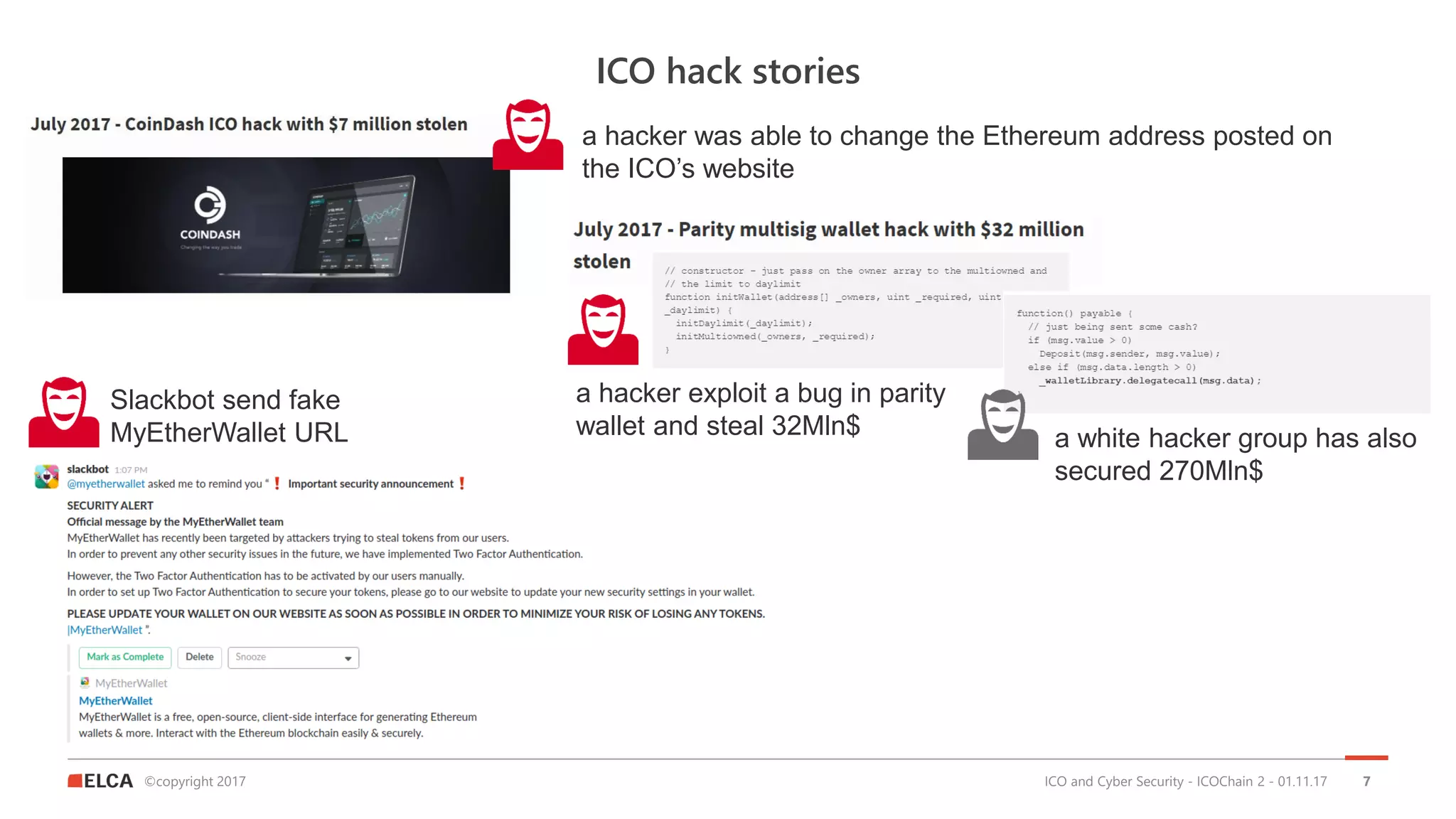 ©copyright 2017
ICO hack stories
ICO and Cyber Security - ICOChain 2 - 01.11.17 7
a hacker was able to change the Ethereum address posted on
the ICO’s website
a hacker exploit a bug in parity
wallet and steal 32Mln$ a white hacker group has also
secured 270Mln$
Slackbot send fake
MyEtherWallet URL
 