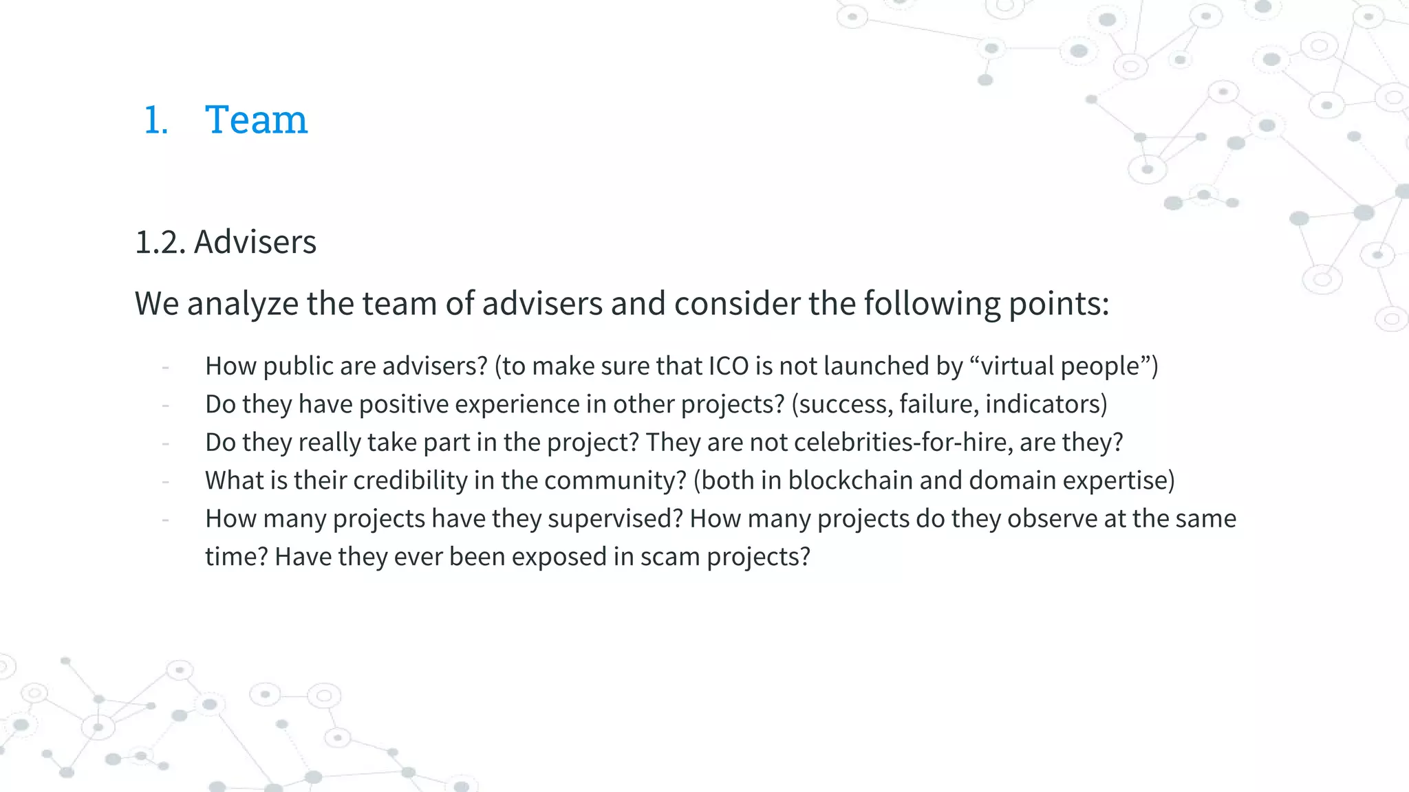 1. Team
1.2. Advisers
We analyze the team of advisers and consider the following points:
- How public are advisers? (to make sure that ICO is not launched by “virtual people”)
- Do they have positive experience in other projects? (success, failure, indicators)
- Do they really take part in the project? They are not celebrities-for-hire, are they?
- What is their credibility in the community? (both in blockchain and domain expertise)
- How many projects have they supervised? How many projects do they observe at the same
time? Have they ever been exposed in scam projects?
 