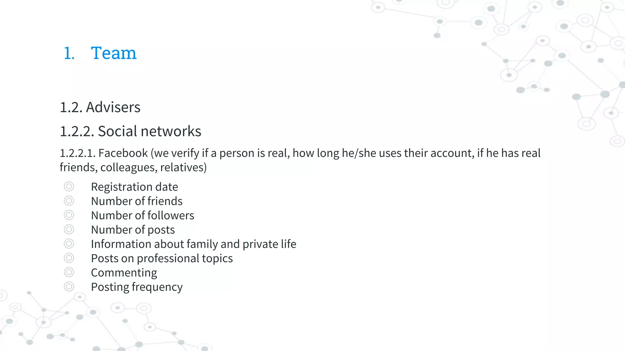 1. Team
1.2. Advisers
1.2.2. Social networks
1.2.2.1. Facebook (we verify if a person is real, how long he/she uses their account, if he has real
friends, colleagues, relatives)
◎ Registration date
◎ Number of friends
◎ Number of followers
◎ Number of posts
◎ Information about family and private life
◎ Posts on professional topics
◎ Commenting
◎ Posting frequency
 