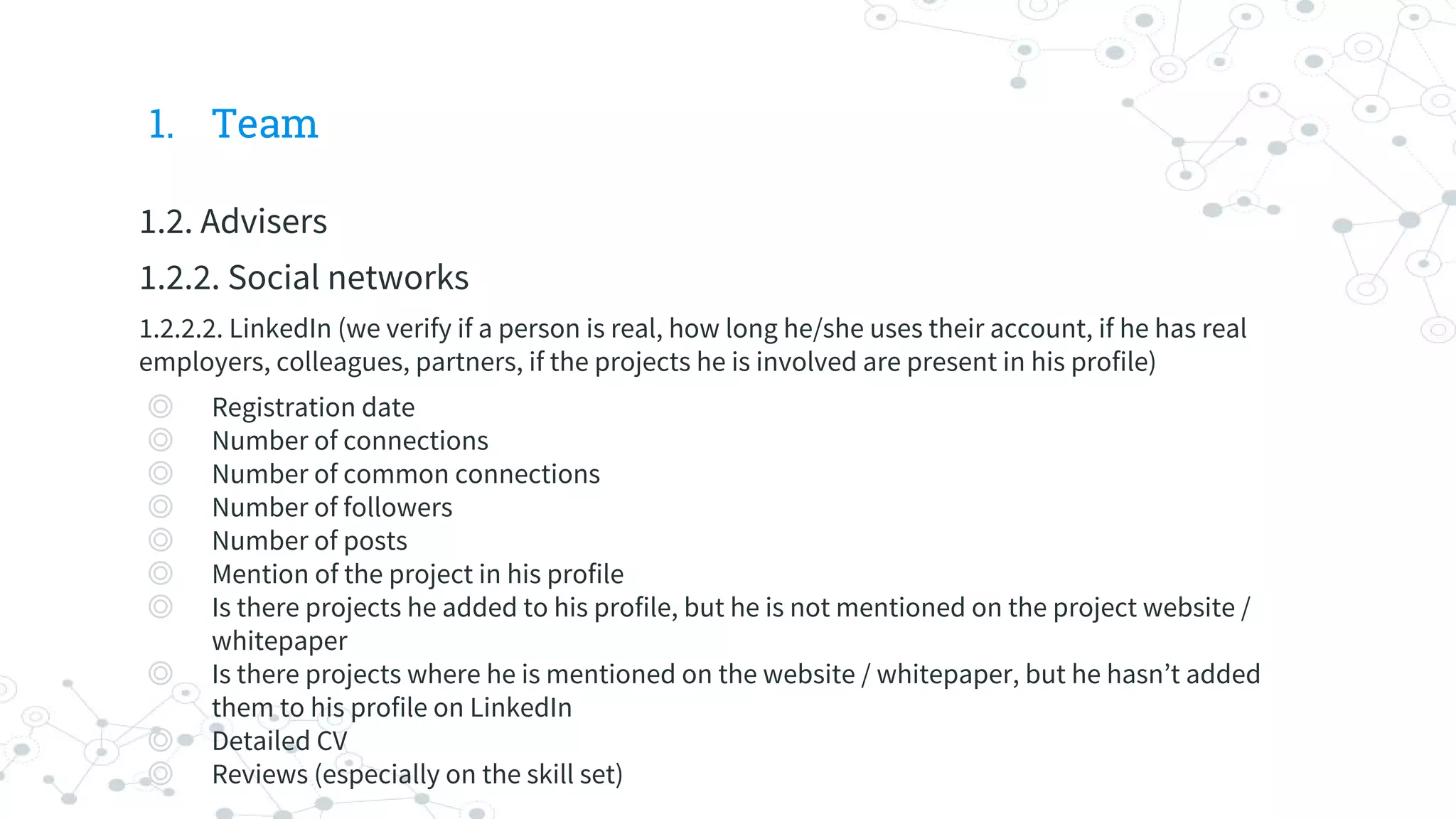 1. Team
1.2. Advisers
1.2.2. Social networks
1.2.2.2. LinkedIn (we verify if a person is real, how long he/she uses their account, if he has real
employers, colleagues, partners, if the projects he is involved are present in his profile)
◎ Registration date
◎ Number of connections
◎ Number of common connections
◎ Number of followers
◎ Number of posts
◎ Mention of the project in his profile
◎ Is there projects he added to his profile, but he is not mentioned on the project website /
whitepaper
◎ Is there projects where he is mentioned on the website / whitepaper, but he hasn’t added
them to his profile on LinkedIn
◎ Detailed CV
◎ Reviews (especially on the skill set)
 
