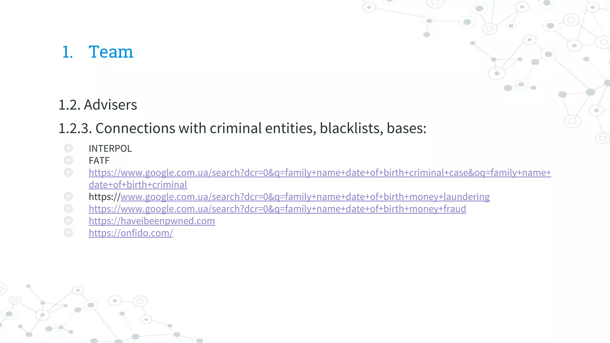 1. Team
1.2. Advisers
1.2.3. Connections with criminal entities, blacklists, bases:
◎ INTERPOL
◎ FATF
◎ https://www.google.com.ua/search?dcr=0&q=family+name+date+of+birth+criminal+case&oq=family+name+
date+of+birth+criminal
◎ https://www.google.com.ua/search?dcr=0&q=family+name+date+of+birth+money+laundering
◎ https://www.google.com.ua/search?dcr=0&q=family+name+date+of+birth+money+fraud
◎ https://haveibeenpwned.com
◎ https://onfido.com/
 
