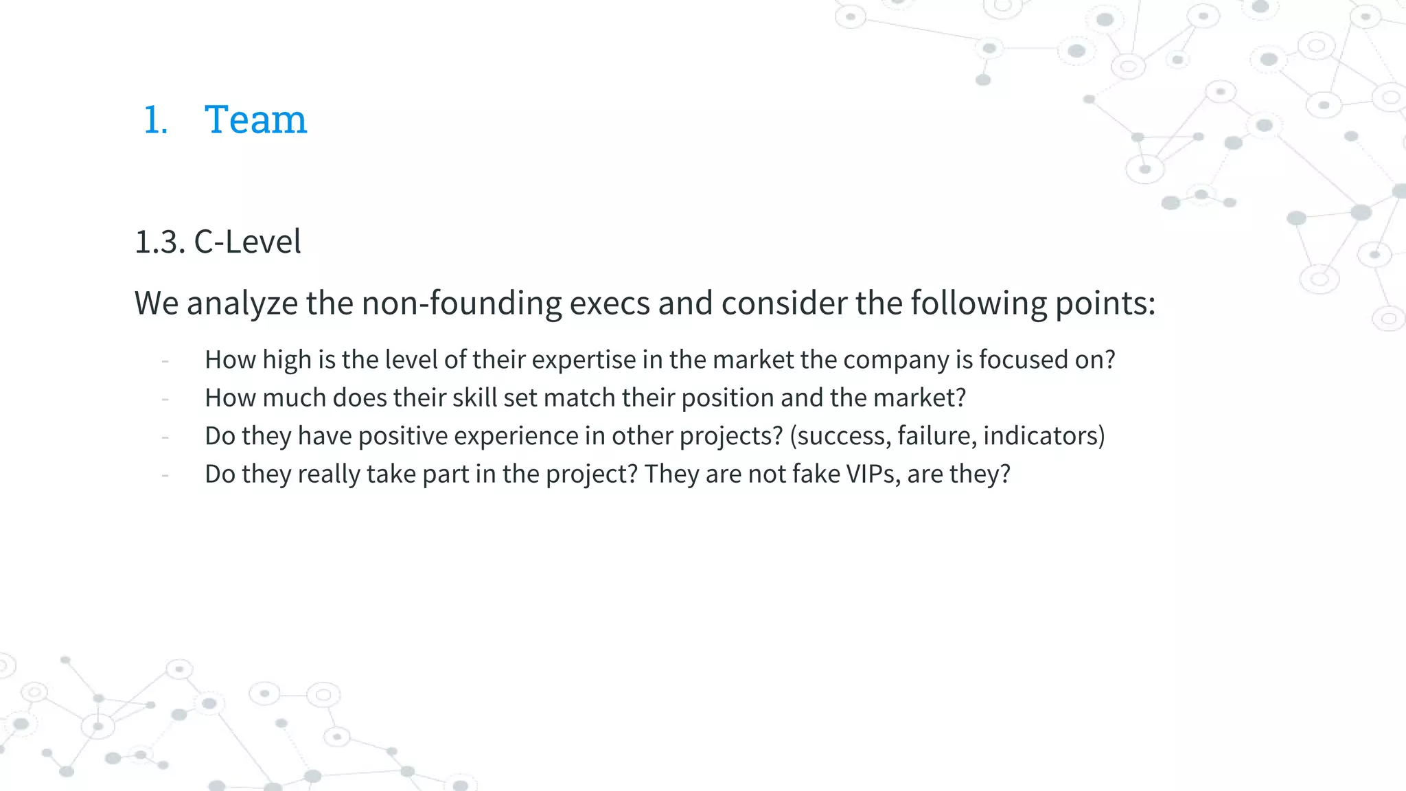 1. Team
1.3. C-Level
We analyze the non-founding execs and consider the following points:
- How high is the level of their expertise in the market the company is focused on?
- How much does their skill set match their position and the market?
- Do they have positive experience in other projects? (success, failure, indicators)
- Do they really take part in the project? They are not fake VIPs, are they?
 