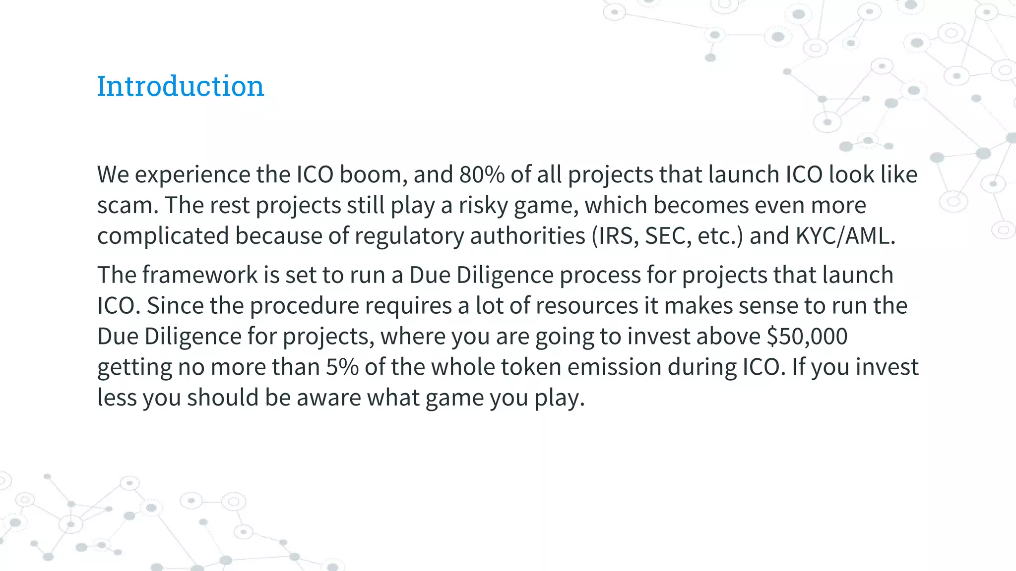 Introduction
We experience the ICO boom, and 80% of all projects that launch ICO look like
scam. The rest projects still play a risky game, which becomes even more
complicated because of regulatory authorities (IRS, SEC, etc.) and KYC/AML.
The framework is set to run a Due Diligence process for projects that launch
ICO. Since the procedure requires a lot of resources it makes sense to run the
Due Diligence for projects, where you are going to invest above $50,000
getting no more than 5% of the whole token emission during ICO. If you invest
less you should be aware what game you play.
 