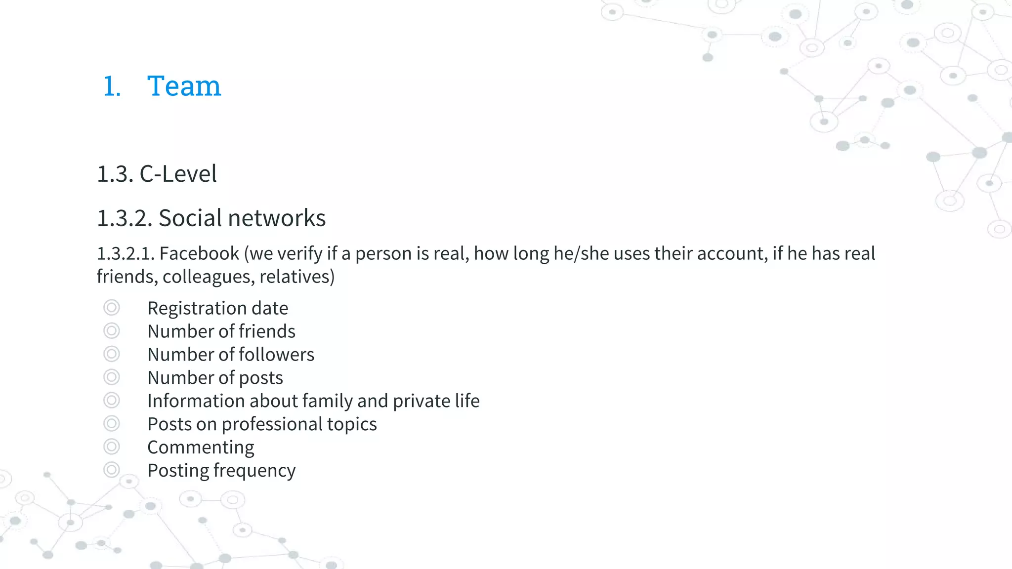 1. Team
1.3. C-Level
1.3.2. Social networks
1.3.2.1. Facebook (we verify if a person is real, how long he/she uses their account, if he has real
friends, colleagues, relatives)
◎ Registration date
◎ Number of friends
◎ Number of followers
◎ Number of posts
◎ Information about family and private life
◎ Posts on professional topics
◎ Commenting
◎ Posting frequency
 