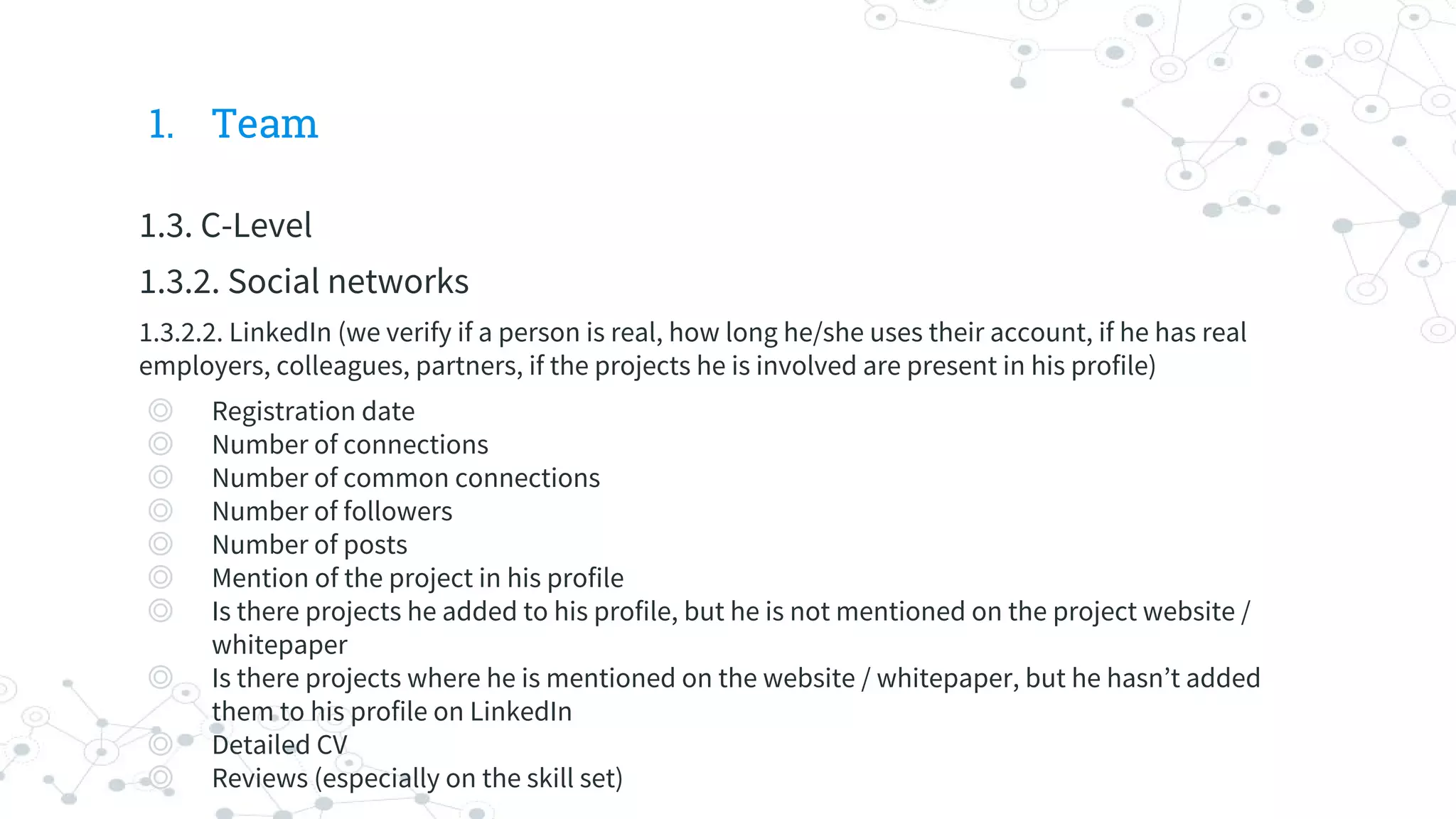 1. Team
1.3. C-Level
1.3.2. Social networks
1.3.2.2. LinkedIn (we verify if a person is real, how long he/she uses their account, if he has real
employers, colleagues, partners, if the projects he is involved are present in his profile)
◎ Registration date
◎ Number of connections
◎ Number of common connections
◎ Number of followers
◎ Number of posts
◎ Mention of the project in his profile
◎ Is there projects he added to his profile, but he is not mentioned on the project website /
whitepaper
◎ Is there projects where he is mentioned on the website / whitepaper, but he hasn’t added
them to his profile on LinkedIn
◎ Detailed CV
◎ Reviews (especially on the skill set)
 