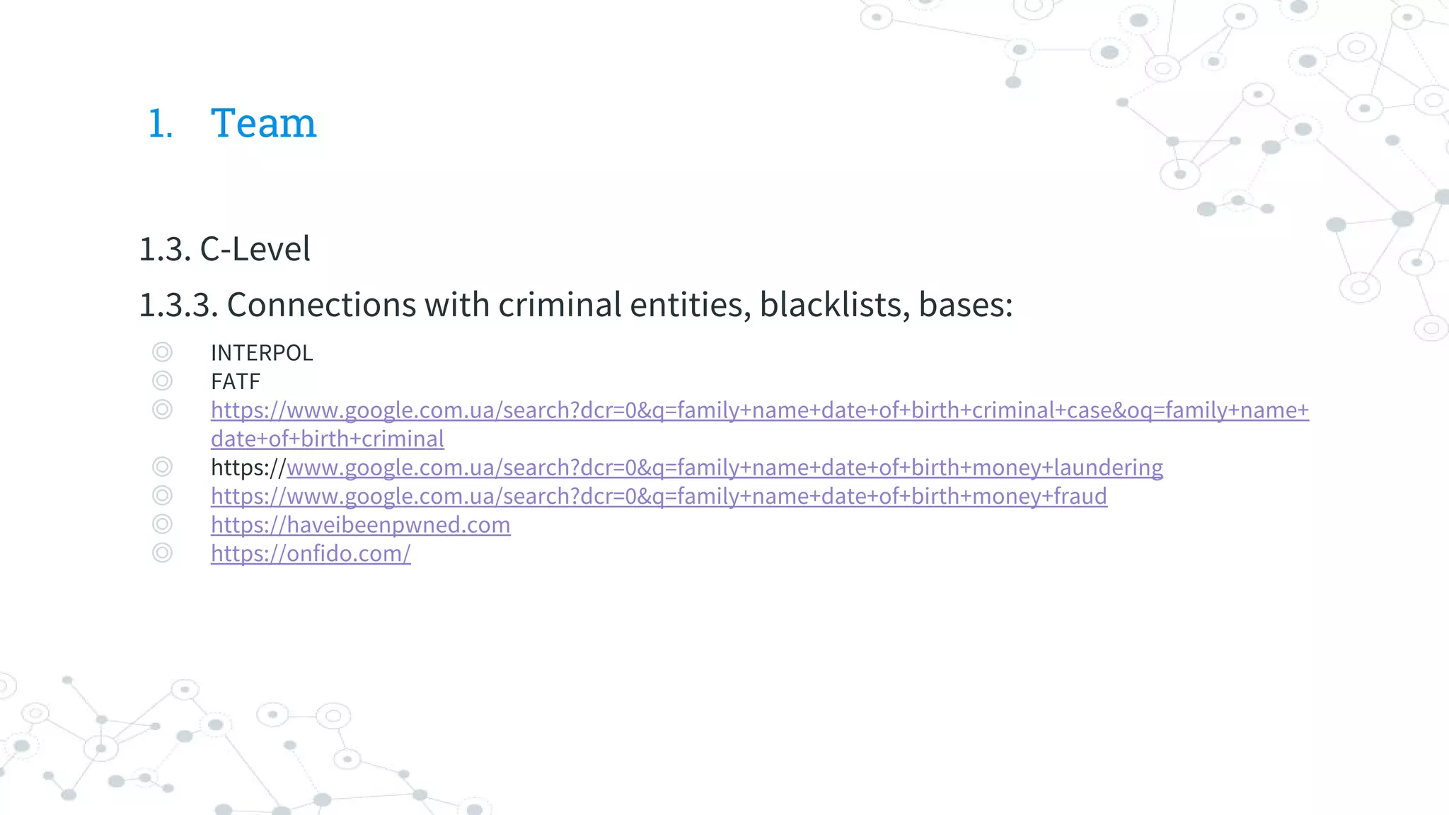 1. Team
1.3. C-Level
1.3.3. Connections with criminal entities, blacklists, bases:
◎ INTERPOL
◎ FATF
◎ https://www.google.com.ua/search?dcr=0&q=family+name+date+of+birth+criminal+case&oq=family+name+
date+of+birth+criminal
◎ https://www.google.com.ua/search?dcr=0&q=family+name+date+of+birth+money+laundering
◎ https://www.google.com.ua/search?dcr=0&q=family+name+date+of+birth+money+fraud
◎ https://haveibeenpwned.com
◎ https://onfido.com/
 