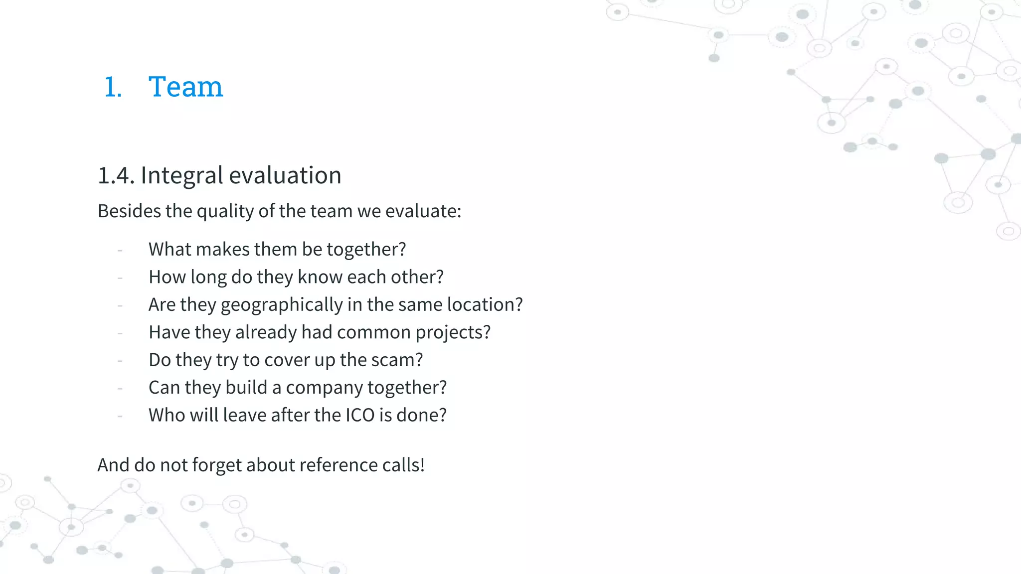 1. Team
1.4. Integral evaluation
Besides the quality of the team we evaluate:
- What makes them be together?
- How long do they know each other?
- Are they geographically in the same location?
- Have they already had common projects?
- Do they try to cover up the scam?
- Can they build a company together?
- Who will leave after the ICO is done?
And do not forget about reference calls!
 