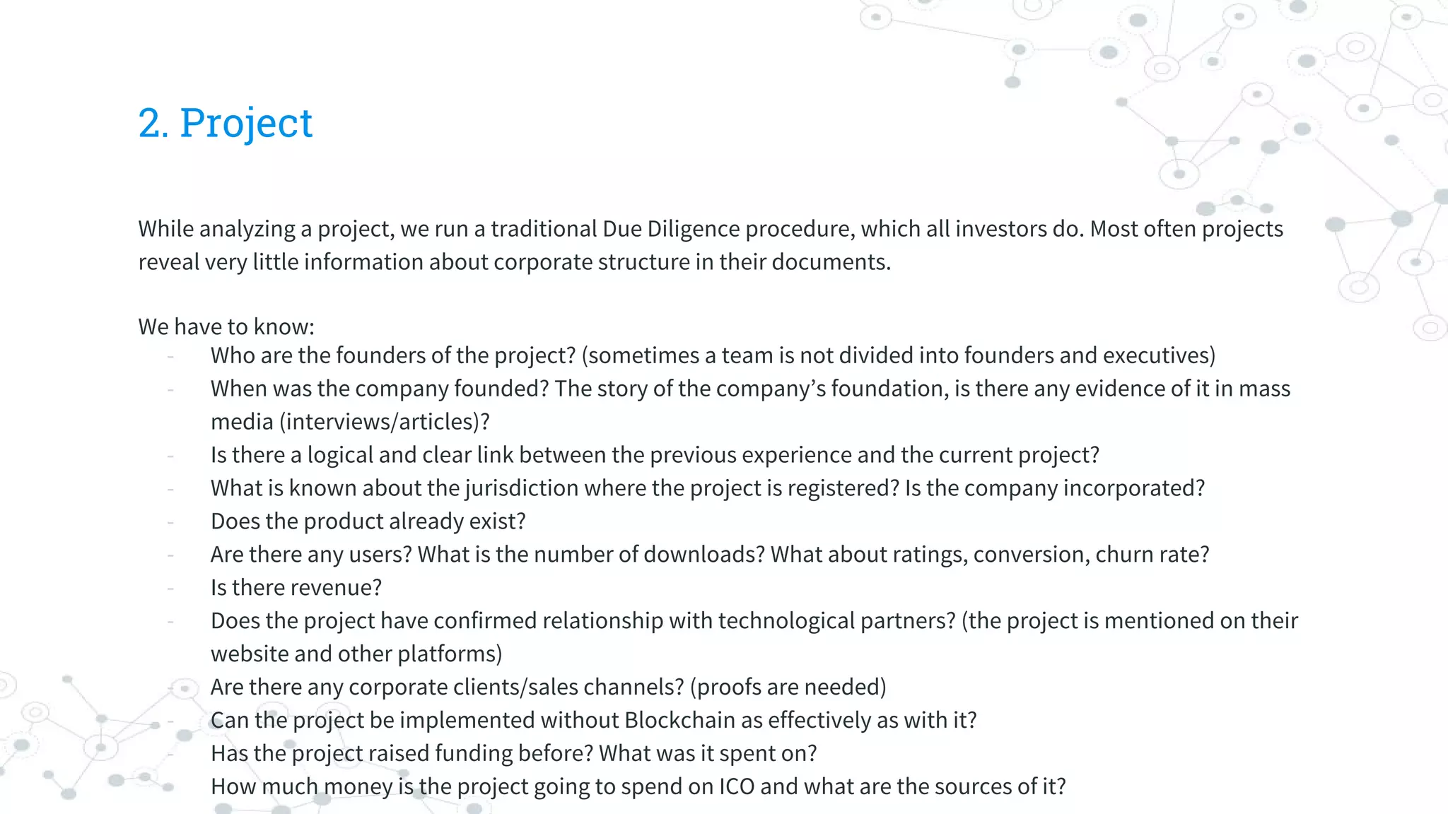 2. Project
While analyzing a project, we run a traditional Due Diligence procedure, which all investors do. Most often projects
reveal very little information about corporate structure in their documents.
We have to know:
- Who are the founders of the project? (sometimes a team is not divided into founders and executives)
- When was the company founded? The story of the company’s foundation, is there any evidence of it in mass
media (interviews/articles)?
- Is there a logical and clear link between the previous experience and the current project?
- What is known about the jurisdiction where the project is registered? Is the company incorporated?
- Does the product already exist?
- Are there any users? What is the number of downloads? What about ratings, сonversion, сhurn rate?
- Is there revenue?
- Does the project have confirmed relationship with technological partners? (the project is mentioned on their
website and other platforms)
- Are there any corporate clients/sales channels? (proofs are needed)
- Can the project be implemented without Blockchain as effectively as with it?
- Has the project raised funding before? What was it spent on?
- How much money is the project going to spend on ICO and what are the sources of it?
 