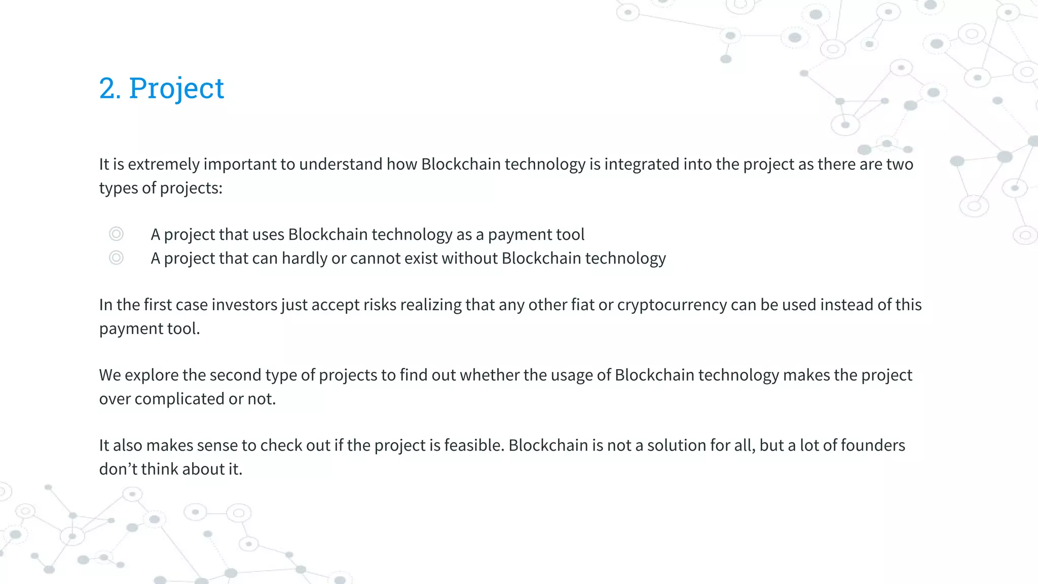 2. Project
It is extremely important to understand how Blockchain technology is integrated into the project as there are two
types of projects:
◎ A project that uses Blockchain technology as a payment tool
◎ A project that can hardly or cannot exist without Blockchain technology
In the first case investors just accept risks realizing that any other fiat or cryptocurrency can be used instead of this
payment tool.
We explore the second type of projects to find out whether the usage of Blockchain technology makes the project
over complicated or not.
It also makes sense to check out if the project is feasible. Blockchain is not a solution for all, but a lot of founders
don’t think about it.
 