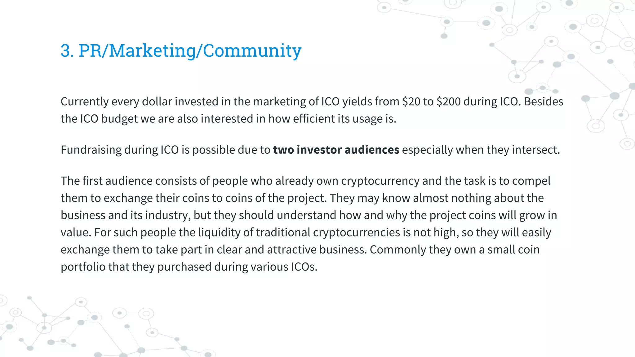 3. PR/Marketing/Community
Currently every dollar invested in the marketing of ICO yields from $20 to $200 during ICO. Besides
the ICO budget we are also interested in how efficient its usage is.
Fundraising during ICO is possible due to two investor audiences especially when they intersect.
The first audience consists of people who already own cryptocurrency and the task is to compel
them to exchange their coins to coins of the project. They may know almost nothing about the
business and its industry, but they should understand how and why the project coins will grow in
value. For such people the liquidity of traditional cryptocurrencies is not high, so they will easily
exchange them to take part in clear and attractive business. Commonly they own a small coin
portfolio that they purchased during various ICOs.
 